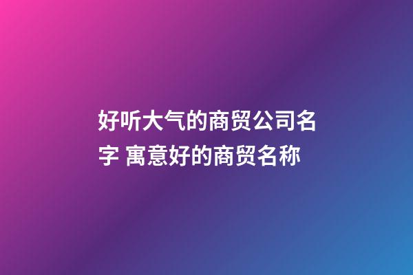 好听大气的商贸公司名字 寓意好的商贸名称